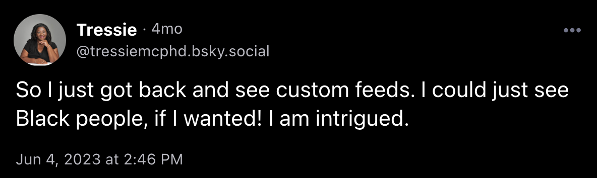 Post from @tressiemcphd.bsky.social on Jun 4, 2023 at 2:46 PM saying "So I just got back and see custom feeds. I could just see Black people, if I wanted! I am intrigued."