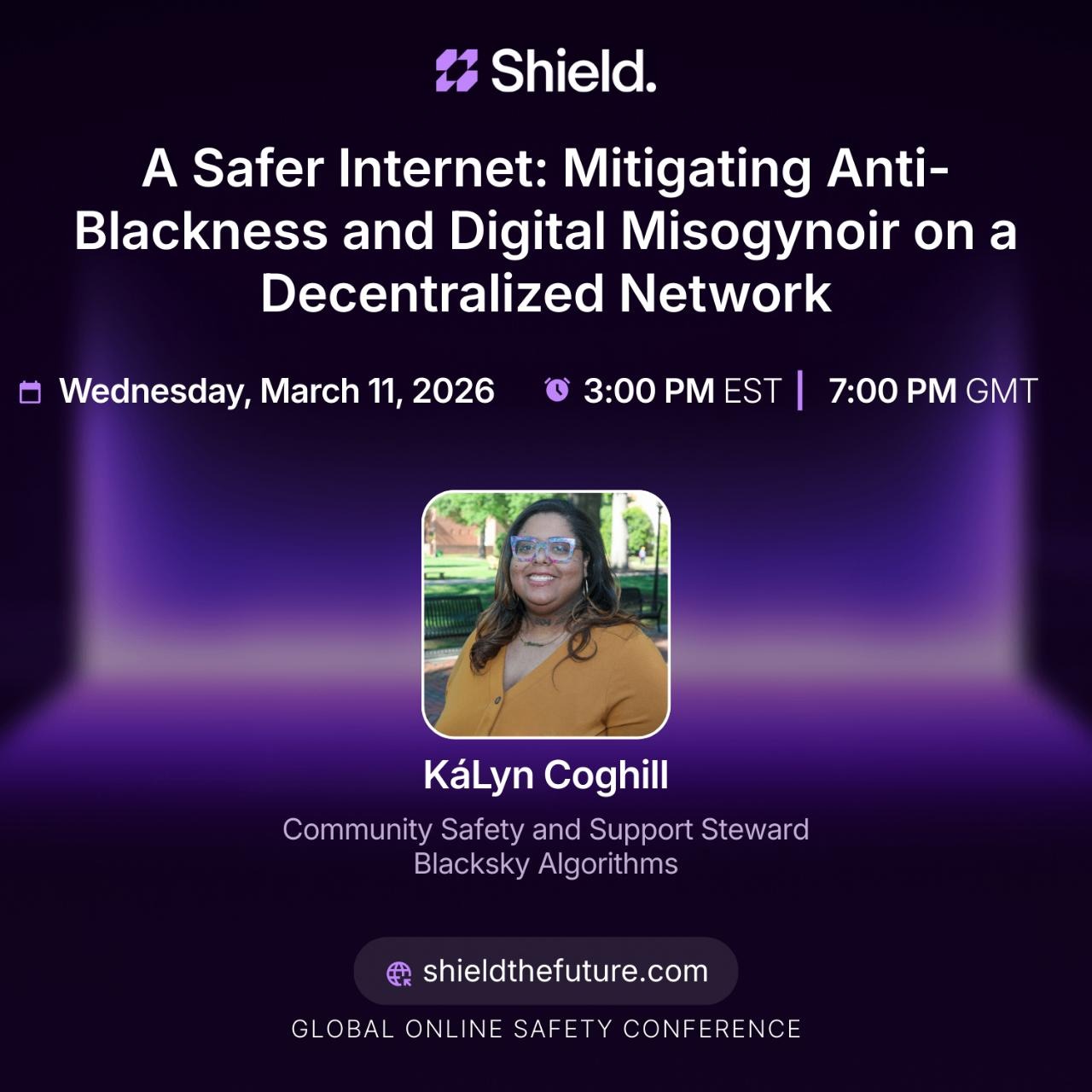 A Safer Internet: Mitigating Anti-Blackness and Digital Misogynoir on a Decentralized Network 口 Wednesday, March 11, 2026 3:00 PM EST 7:00 PM GMT KáLyn Coghill Community Safety and Support Steward Blacksky Algorithms # shieldthefuture.com GLOBAL ONLINE SAFETY CONFERENCE